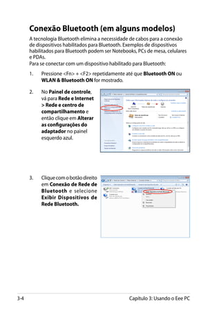 Conexão Bluetooth (em alguns modelos)
      A tecnologia Bluetooth elimina a necessidade de cabos para a conexão
      de dispositivos habilitados para Bluetooth. Exemplos de dispositivos
      habilitados para Bluetooth podem ser Notebooks, PCs de mesa, celulares
      e PDAs.
      Para se conectar com um dispositivo habilitado para Bluetooth:
      1.	   Pressione Fn + F2 repetidamente até que Bluetooth ON ou
            WLAN  Bluetooth ON for mostrado.

      2.	   No Painel de controle,
            vá para Rede e Internet
             Rede e centro de
            compartilhamento e
            então clique em Alterar
            as configurações do
            adaptador no painel
            esquerdo azul.




      3.	   Clique com o botão direito
            em Conexão de Rede de
            Bluetooth e selecione
            Exibir Dispositivos de
            Rede Bluetooth.




3-4                                               Capítulo 3: Usando o Eee PC
 