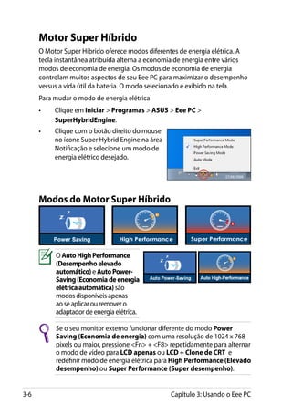 Motor Super Híbrido
      O Motor Super Híbrido oferece modos diferentes de energia elétrica. A
      tecla instantânea atribuída alterna a economia de energia entre vários
      modos de economia de energia. Os modos de economia de energia
      controlam muitos aspectos de seu Eee PC para maximizar o desempenho
      versus a vida útil da bateria. O modo selecionado é exibido na tela.
      Para mudar o modo de energia elétrica
      •	   Clique em Iniciar  Programas  ASUS  Eee PC 
           SuperHybridEngine.
      •	   Clique com o botão direito do mouse
           no ícone Super Hybrid Engine na área
           Notificação e selecione um modo de
           energia elétrico desejado.




      Modos do Motor Super Híbrido




           O Auto High Performance
           (Desempenho elevado
           automático) e Auto Power-
           Saving (Economia de energia
           elétrica automática) são
           modos disponíveis apenas
           ao se aplicar ou remover o
           adaptador de energia elétrica.

           Se o seu monitor externo funcionar diferente do modo Power
           Saving (Economia de energia) com uma resolução de 1024 x 768
           pixels ou maior, pressione Fn + F8 repetidamente para alternar
           o modo de vídeo para LCD apenas ou LCD + Clone de CRT e
           redefinir modo de energia elétrica para High Performance (Elevado
           desempenho) ou Super Performance (Super desempenho).


3-6                                               Capítulo 3: Usando o Eee PC
 