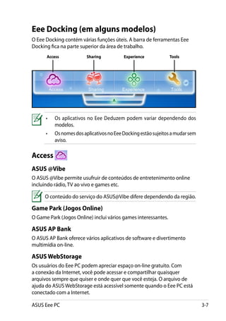Eee Docking (em alguns modelos)
O Eee Docking contém várias funções úteis. A barra de ferramentas Eee
Docking fica na parte superior da área de trabalho.
      Access             Sharing           Experience           Tools




      •	   Os aplicativos no Eee Deduzem podem variar dependendo dos
           modelos.
      •	   Os nomes dos aplicativos no Eee Docking estão sujeitos a mudar sem
           aviso.

Access
ASUS @Vibe
O ASUS @Vibe permite usufruir de conteúdos de entretenimento online
incluindo rádio, TV ao vivo e games etc.

     O conteúdo do serviço do ASUS@Vibe difere dependendo da região.

Game Park (Jogos Online)
O Game Park (Jogos Online) inclui vários games interessantes.

ASUS AP Bank
O ASUS AP Bank oferece vários aplicativos de software e divertimento
multimídia on-line.

ASUS WebStorage
Os usuários do Eee PC podem apreciar espaço on-line gratuito. Com
a conexão da Internet, você pode acessar e compartilhar quaisquer
arquivos sempre que quiser e onde quer que você esteja. O arquivo de
ajuda do ASUS WebStorage está acessível somente quando o Eee PC está
conectado com a Internet.

ASUS Eee PC                                                                     3-7
 