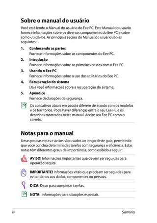 Sobre o manual do usuário
     Você está lendo o Manual do usuário do Eee PC. Este Manual do usuário
     fornece informações sobre os diversos componentes do Eee PC e sobre
     como utilizá-los. As principais seções do Manual do usuário são as
     seguintes:
     1.	   Conhecendo as partes	
     	     Fornece informações sobre os componentes do Eee PC.
     2.	   Introdução
     	     Fornece informações sobre os primeiros passos com o Eee PC.
     3.	   Usando o Eee PC
     	     Fornece informações sobre o uso dos utilitários do Eee PC.
     4.	   Recuperação do sistema
     	     Dá a você informações sobre a recuperação do sistema.
     5.	   Apêndice
     	     Fornece declarações de segurança.
           Os aplicativos atuais em pacote diferem de acordo com os modelos
           e os territórios. Pode haver diferenças entre o seu Eee PC e os
           desenhos mostrados neste manual. Aceite seu Eee PC como o
           correto.


     Notas para o manual
     Umas poucas notas e avisos são usados ao longo deste guia, permitindo
     que você conclua determinadas tarefas com segurança e eficiência. Estas
     notas têm diferentes graus de importância, como exibido a seguir:

           AVISO! Informações importantes que devem ser seguidas para
           operação segura.

           IMPORTANTE! Informações vitais que precisam ser seguidas para
           evitar danos aos dados, componentes ou pessoas.

           DICA: Dicas para completar tarefas.

           NOTA: Informações para situações especiais.



iv                                                                      Sumário
 