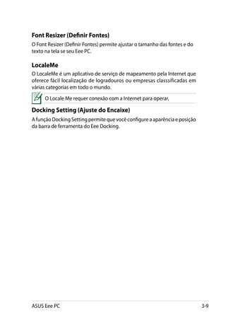 Font Resizer (Definir Fontes)
O Font Resizer (Definir Fontes) permite ajustar o tamanho das fontes e do
texto na tela se seu Eee PC.

LocaleMe
O LocaleMe é um aplicativo de serviço de mapeamento pela Internet que
oferece fácil localização de logradouros ou empresas classsificadas em
várias categorias em todo o mundo.
     O Locale Me requer conexão com a Internet para operar.

Docking Setting (Ajuste do Encaixe)
A função Docking Setting permite que você configure a aparência e posição
da barra de ferramenta do Eee Docking.




ASUS Eee PC                                                                 3-9
 