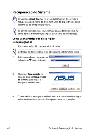 Recuperação do Sistema
            Desabilitar o Boot Booster no setup da BIOS antes de executar a
            recuperação do sistema do disco flash USB, do dispositivo de disco
            externo ou de uma partição oculta.

            Se certifique de conectar seu Eee PC ao adaptador de energia AC
            antes de usar a recuperação F9 para evitar falha de recuperação.

      Como usar a Partição do disco rígido
      (recuperação F9)
      1.	   Pressione a tecla F9 durante a inicialização.

            Certifique-se de pressionar F9 apenas uma vez durante o início

      2.	   Selecione o idioma que você usa
            e clique em     para continuar.




      3.	   Clique em Recuperação na
            caixa de diálogo Recuperação
            do sistema para iniciar a
            Recuperação do sistema.




      4.	   O sistema inicia a recuperação do sistema automaticamente e segue
            as instruções na tela para concluir o processo de recuperação.




4-2                                           Capítulo 4: Recuperação do sistema
 