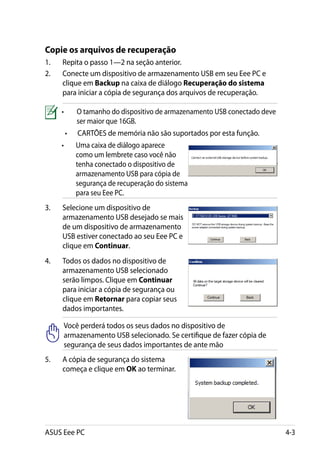 Copie os arquivos de recuperação
1.	   Repita o passo 1—2 na seção anterior.
2.	   Conecte um dispositivo de armazenamento USB em seu Eee PC e
      clique em Backup na caixa de diálogo Recuperação do sistema
      para iniciar a cópia de segurança dos arquivos de recuperação.

      •	    O tamanho do dispositivo de armazenamento USB conectado deve
            ser maior que 16GB.
       •	   CARTÕES de memória não são suportados por esta função.
      •	    Uma caixa de diálogo aparece
            como um lembrete caso você não
            tenha conectado o dispositivo de
            armazenamento USB para cópia de
            segurança de recuperação do sistema
            para seu Eee PC.
3.	   Selecione um dispositivo de
      armazenamento USB desejado se mais
      de um dispositivo de armazenamento
      USB estiver conectado ao seu Eee PC e
      clique em Continuar.
4.	   Todos os dados no dispositivo de
      armazenamento USB selecionado
      serão limpos. Clique em Continuar
      para iniciar a cópia de segurança ou
      clique em Retornar para copiar seus
      dados importantes.

       Você perderá todos os seus dados no dispositivo de
       armazenamento USB selecionado. Se certifique de fazer cópia de
       segurança de seus dados importantes de ante mão
5.	   A cópia de segurança do sistema
      começa e clique em OK ao terminar.




ASUS Eee PC                                                                4-3
 