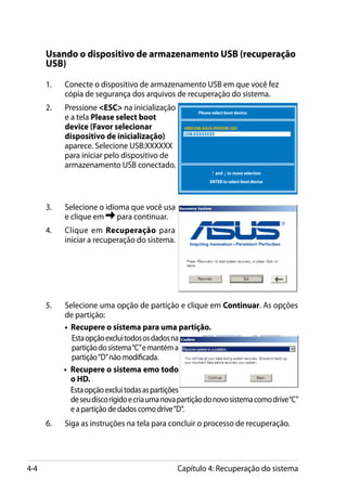 Usando o dispositivo de armazenamento USB (recuperação
      USB)

      1.	   Conecte o dispositivo de armazenamento USB em que você fez
            cópia de segurança dos arquivos de recuperação do sistema.
      2.	   Pressione ESC na inicialização            Please select boot device:
            e a tela Please select boot
            device (Favor selecionar               HDD:SM-ASUS-PHISON SSD
            dispositivo de inicialização)          USB:XXXXXXXX

            aparece. Selecione USB:XXXXXX
            para iniciar pelo dispositivo de
            armazenamento USB conectado.
                                                               ↑ and ↓ to move selection
                                                              ENTER to select boot device




      3.	   Selecione o idioma que você usa
            e clique em     para continuar.
      4.	   Clique em Recuperação para
            iniciar a recuperação do sistema.




      5.	   Selecione uma opção de partição e clique em Continuar. As opções
            de partição:
        	   • Recupere o sistema para uma partição.
              Esta opção exclui todos os dados na
              partição do sistema “C” e mantém a
              partição “D” não modificada.
        	   • Recupere o sistema emo todo
              o HD.
              Esta opção exclui todas as partições
              de seu disco rígido e cria uma nova partição do novo sistema como drive “C”
              e a partição de dados como drive “D“.
      6.	   Siga as instruções na tela para concluir o processo de recuperação.




4-4                                              Capítulo 4: Recuperação do sistema
 