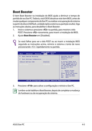 Boot Booster
O item Boot Booster na instalação do BIOS ajuda a diminuir o tempo de
partida de seu Eee PC. Todavia, você DEVE desativar este item BIOS, antes de
mudar qualquer componente do Eee PC ou realizar a recuperação do sistema
(a partir do disco USB flash, unidade óptica externa ou partição oculta). Siga
as instruções abaixo, para desabilitar o Boot Booster:
1.	 Inicie o sistema e pressione F2 na partida, para mostrar a tela
      POST. Pressione F2 novamente, para inserir a instalação do BIOS.
2.	 Ajuste Boot Booster em [Disabled].

      Se você falhar para ver a tela POST ou ao inserir a instalação BIOS
      seguindo as instruções acima, reinicie o sistema e tente de novo
      pressionando F2 repetidamente na partida.

                                        BIOS SETUP UTILITY
       Main    Advanced     Security       Boot     Exit

        	 Boot Device Priority                               Specifies the Boot
                                                             Device Priority
        	 Boot Settings Configuration                        sequence.

       OnBoard LAN Boot ROM		            [Enabled]           A virtual floppy disk
                                                             drive (Floppy Drive B:
       Boot Booster		                    [Disabled]          ) may appear when you
                                                             set the CD-ROM drive
                                                             as the first boot
                                                             device.
                                                             ←→   Select Screen
                                                             ↑↓    Select Item
                                                             Enter Go to Sub Screen
                                                             F1    General Help
                                                             F10   Save and Exit
                                                             ESC   Exit

                v02.58 (C)Copyright 1985-2005, American Megatrends, Inc.



3.	   Pressione F10 para salvar a configuração e reinicie o Eee PC.

      Lembre-se de habilitar o Boot Booster, depois de completar a mudança
      do hardware ou da recuperação do sistema.




ASUS Eee PC                                                                           4-5
 
