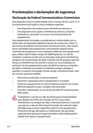 Proclamações e declarações de segurança
      Declaração da Federal Communications Commission
      Este dispositivo está em conformidade com as normas da FCC, parte 15. O
      funcionamento está sujeito às duas condições seguintes:
      •	    Este dispositivo não poderá causar interferências danosas, e
      •	    Este dispositivo esta sujeito a interferencias externas, incluindo
            interferência que pode vir a causar mau funcionamento do
            equipamento.
      Este equipamento foi testado e considerado em conformidade com os
      limites para um dispositivo digital de classe B, de acordo com a Parte 15
      das normas da Federal Communications Commission (FCC). Estes limites
      foram concebidos para proporcionar uma proteção razoável contra
      interferências perigosas em uma instalação residencial. Este equipamento
      gera, utiliza e pode irradiar energia de radiofrequência e, se não for
      instalado e usado de acordo com as instruções, pode gerar interferências
      perigosas nas comunicações de rádio. Contudo, não há qualquer garantia
      de que as interferências não venham a ocorrer em uma instalação em
      particular. Se este equipamento causar interferência danosa a recepções
      de rádio ou televisão, que podem ser definidas ao ligar e desligar o
      aparelho, o usuário é encorajado a tentar corrigir a interferência por meio
      de uma das seguintes medidas:
      •	   Reorientar ou relocalizar a antena receptora.
      •	   Aumentar a separação entre o equipamento e o receptor.
      •	   Conectar o equipamento em uma tomada que está em um circuito
           diferente daquele em que o receptor está conectado.
      •	   Consultar o distribuidor ou um técnico de rádio/TV experiente para
           obter ajuda.
            É obrigatório o uso de um cabo de alimentação do tipo blindado
            para atender aos limites de emissões da FCC e para evitar
            interferências na recepção de rádio e televisão próximos. É essencial
            usar apenas o cabo de alimentação fornecido. Use somente cabos
            blindados para conectar dispositivos de E/S a este equipamento.
            Prevenimos de que alterações ou modificações não aprovadas
            explicitamente pela parte responsável pela conformidade podem
            impedi-lo de operar o equipamento.



A-2                                                                    Apêndice
 