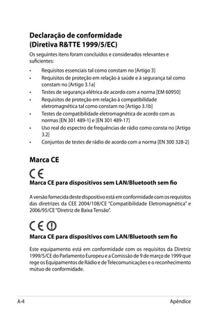 Declaração de conformidade
      (Diretiva RTTE 1999/5/EC)
      Os seguintes itens foram concluídos e considerados relevantes e
      suficientes:
      •	   Requisitos essenciais tal como constam no [Artigo 3]
      •	   Requisitos de proteção em relação à saúde e à segurança tal como
           constam no [Artigo 3.1a]
      •	   Testes de segurança elétrica de acordo com a norma [EM 60950]
      •	   Requisitos de proteção em relação à compatibilidade
           eletromagnética tal como constam no [Artigo 3.1b]
      •	   Testes de compatibilidade eletromagnética de acordo com as
           normas [EN 301 489-1] e [EN 301 489-17]
      •	   Uso real do espectro de frequências de rádio como consta no [Artigo
           3.2]
      •	   Conjuntos de testes de rádio de acordo com a norma [EN 300 328-2]


      Marca CE

      Marca CE para dispositivos sem LAN/Bluetooth sem fio

      A versão fornecida deste dispositivo está em conformidade com os requisitos
      das diretrizes da CEE 2004/108/CE “Compatibilidade Eletromagnética” e
      2006/95/CE “Diretriz de Baixa Tensão”.



      Marca CE para dispositivos com LAN/Bluetooth sem fio

      Este equipamento está em conformidade com os requisitos da Diretriz
      1999/5/CE do Parlamento Europeu e a Comissão de 9 de março de 1999 que
      rege os Equipamentos de Rádio e de Telecomunicações e o reconhecimento
      mútuo de conformidade.




A-4                                                                     Apêndice
 