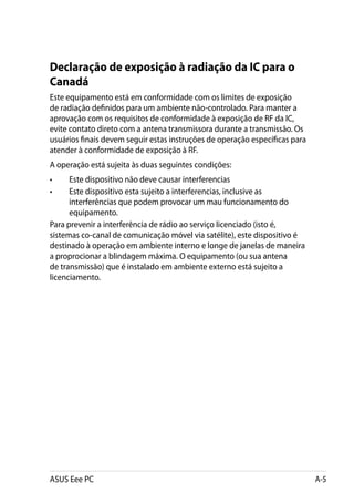 Declaração de exposição à radiação da IC para o
Canadá
Este equipamento está em conformidade com os limites de exposição
de radiação definidos para um ambiente não-controlado. Para manter a
aprovação com os requisitos de conformidade à exposição de RF da IC,
evite contato direto com a antena transmissora durante a transmissão. Os
usuários finais devem seguir estas instruções de operação específicas para
atender à conformidade de exposição à RF.
A operação está sujeita às duas seguintes condições:
• 	   Este dispositivo não deve causar interferencias
•	    Este dispositivo esta sujeito a interferencias, inclusive as
      interferências que podem provocar um mau funcionamento do
      equipamento.
Para prevenir a interferência de rádio ao serviço licenciado (isto é,
sistemas co-canal de comunicação móvel via satélite), este dispositivo é
destinado à operação em ambiente interno e longe de janelas de maneira
a proprocionar a blindagem máxima. O equipamento (ou sua antena
de transmissão) que é instalado em ambiente externo está sujeito a
licenciamento.




ASUS Eee PC                                                                  A-5
 