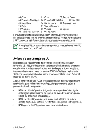 60 Oise				               61 Orne		          63 Puy du Dôme		
     64 Pyrénées Atlantique	 66 Pyrénées Orientales	        67 Bas Rhin
	    68 Haut Rhin		            70 Haute Saône	 71 Saône et Loire		
     75 Paris				              82 Tarn et Garonne				
     84 Vaucluse		             88 Vosges	         89 Yonne			
     90 Territoire de Belfort	 94 Val de Marne	
É provável que este requisito mude com o tempo, permitindo que você
use placas de rede sem fio em mais áreas dentro da França. Verifique junto
à ART para obter as informações mais recentes (www.art-telecom.fr)

     A sua placa WLAN transmite a uma potência menor do que 100mW,
     mas maior do que 10mW.



Avisos de segurança de UL
Exigidos para o equipamento (telefone) de telecomunicações com
cobertura UL 1459, destinado a ser conectado eletricamente a uma rede
de telecomunicações que tenha uma tensão de operação em relação ao
terra que não exceda o valor de pico de 200V, de 300V pico a pico e de
105V rms, e que seja instalada e usada em conformidade com o National
Electrical Code (NFPA 70).
Ao usar o modem do Eee PC, as precauções básicas de segurança devem
ser seguidas para reduzir o risco de fogo, choque elétrico e lesões a
pessoas, incluindo o seguinte:
•	   NÃO use o Eee PC próximo à água (por exemplo: banheira, tigela
     de lavagem, pia de cozinha ou tanque de lavanderia, em um porão
     úmido ou próximo a uma piscina).
•	   NÃO use o Eee PC durante uma tempestade elétrica. Há o risco
     remoto de choques elétricos resultantes de descargas elétricas (raios).
•	   NÃO opere o Eee PC próximo a um vazamento de gás.




ASUS Eee PC                                                                    A-7
 