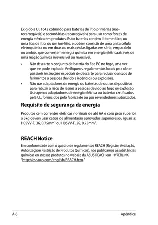 Exigido a UL 1642 cobrindo para baterias de lítio primárias (não-
      recarregáveis) e secundárias (recarregáveis) para uso como fontes de
      energia elétrica em produtos. Estas baterias contêm lítio metálico, ou
      uma liga de lítio, ou um íon-lítio, e podem consistir de uma única célula
      eletroquímica ou em duas ou mais células ligadas em série, em paralelo
      ou ambos, que convertem energia química em energia elétrica através de
      uma reação química irreversível ou reversível.
      •	   Não descarte o conjunto de bateria do Eee PC no fogo, uma vez
           que ele pode explodir. Verifique os regulamentos locais para obter
           possíveis instruções especiais de descarte para reduzir os riscos de
           ferimentos a pessoas devido a incêndios ou explosões.
      •	   Não use adaptadores de energia ou baterias de outros dispositivos
           para reduzir o risco de lesões a pessoas devido ao fogo ou explosão.
           Use apenas adaptadores de energia elétrica ou baterias certificados
           pela UL, fornecidos pelo fabricante ou por revendedores autorizados.
      Requisito de segurança de energia
      Produtos com correntes elétricas nominais de até 6A e com peso superior
      a 3kg devem usar cabos de alimentação aprovados superiores ou iguais a:
      H05VV-F, 3G, 0.75mm2 ou H05VV-F, 2G, 0.75mm2.



      REACH Notice
      Em conformidade com o quadro de regulamentos REACH (Registro, Avaliação,
      Autorização e Restrição de Produtos Químicos), nós publicamos as substâncias
      químicas em nossos produtos no website da ASUS REACH em HYPERLINK
      “http://csr.asus.com/english/REACH.htm.”




A-8                                                                     Apêndice
 
