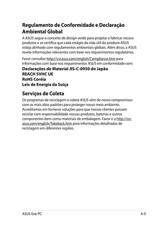 Regulamento de Conformidade e Declaração
Ambiental Global
A ASUS segue o conceito de design verde para projetar e fabricar nossos
produtos e se certifica que cada estágio da vida útil do produto ASUS
esteja alinhado com regulamentos ambientais globais. Além disso, a ASUS
revela informações relevantes com base nos requerimentos regulatórios.
Favor consultar http://csr.asus.com/english/Compliance.htm para
informações com base nos requerimentos ASUS em conformidade com:
Declarações de Material JIS-C-0950 do Japão
REACH SVHC UE
RoHS Coréia
Leis de Energia da Suíça

Serviços de Coleta
Os programas de reciclagem e coleta ASUS vêm de nosso compromisso
com os mais altos padrões para proteger nosso meio ambiente.
Acreditamos em fornecer soluções para que nossos clientes possam
reciclar com responsabilidade nossos produtos, baterias e outros
componentes bem como materiais de embalagem. Favor ir a http://csr.
asus.com/english/Takeback.htm para informações detalhadas de
reciclagem em diferentes regiões.




ASUS Eee PC                                                               A-9
 