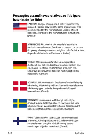 Precauções escandinavas relativas ao lítio (para
       baterias de íon-lítio)
                  CAUTION! Danger of explosion if battery is incorrectly
                  replaced. Replace only with the same or equivalent type
                  recommended by the manufacturer. Dispose of used
                  batteries according to the manufacturer’s instructions. 		
       	         (English)


                 ATTENZIONE! Rischio di esplosione della batteria se
                 sostituita in modo errato. Sostituire la batteria con un una
                 di tipo uguale o equivalente consigliata dalla fabbrica. Non
                 disperdere le batterie nell’ambiente. (Italian)


                 VORSICHT! Explosionsgefahr bei unsachgemäßen
                 Austausch der Batterie. Ersatz nur durch denselben oder
                 einem vom Hersteller empfohlenem ähnlichen Typ.
                 Entsorgung gebrauchter Batterien nach Angaben des
                 Herstellers. (German)


                 ADVARSELI! Lithiumbatteri - Eksplosionsfare ved fejlagtig
                 håndtering. Udskiftning må kun ske med batteri af samme
                 fabrikat og type. Levér det brugte batteri tilbage til
                 leverandøren. (Danish)


                 VARNING! Explosionsfara vid felaktigt batteribyte.
                 Använd samma batterityp eller en ekvivalent typ som
                 rekommenderas av apparattillverkaren. Kassera använt
                 batteri enligt fabrikantens instruktion. (Swedish)


                 VAROITUS! Paristo voi räjähtää, jos se on virheellisesti
                 asennettu. Vaihda paristo ainoastaan laitevalmistajan
                 sousittelemaan tyyppiin. Hävitä käytetty paristo
                 valmistagan ohjeiden mukaisesti. (Finnish)

A-10                                                                 Apêndice
 