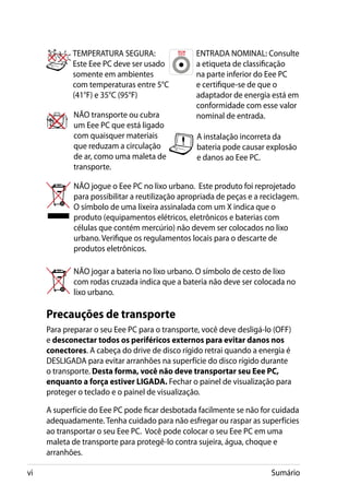 TEMPERATURA SEGURA:                   ENTRADA NOMINAL: Consulte
            Este Eee PC deve ser usado            a etiqueta de classificação
            somente em ambientes                  na parte inferior do Eee PC
            com temperaturas entre 5°C            e certifique-se de que o
            (41°F) e 35°C (95°F)                  adaptador de energia está em
                                                  conformidade com esse valor
             NÃO transporte ou cubra              nominal de entrada.
             um Eee PC que está ligado
             com quaisquer materiais              A instalação incorreta da
             que reduzam a circulação             bateria pode causar explosão
             de ar, como uma maleta de            e danos ao Eee PC.
             transporte.

             NÃO jogue o Eee PC no lixo urbano. Este produto foi reprojetado
             para possibilitar a reutilização apropriada de peças e a reciclagem.
             O símbolo de uma lixeira assinalada com um X indica que o
             produto (equipamentos elétricos, eletrônicos e baterias com
             células que contém mercúrio) não devem ser colocados no lixo
             urbano. Verifique os regulamentos locais para o descarte de
             produtos eletrônicos.

             NÃO jogar a bateria no lixo urbano. O símbolo de cesto de lixo
             com rodas cruzada indica que a bateria não deve ser colocada no
             lixo urbano.

     Precauções de transporte
     Para preparar o seu Eee PC para o transporte, você deve desligá-lo (OFF)
     e desconectar todos os periféricos externos para evitar danos nos
     conectores. A cabeça do drive de disco rígido retrai quando a energia é
     DESLIGADA para evitar arranhões na superfície do disco rígido durante
     o transporte. Desta forma, você não deve transportar seu Eee PC,
     enquanto a força estiver LIGADA. Fechar o painel de visualização para
     proteger o teclado e o painel de visualização.

     A superfície do Eee PC pode ficar desbotada facilmente se não for cuidada
     adequadamente. Tenha cuidado para não esfregar ou raspar as superfícies
     ao transportar o seu Eee PC. Você pode colocar o seu Eee PC em uma
     maleta de transporte para protegê-lo contra sujeira, água, choque e
     arranhões.

vi                                                                      Sumário
 