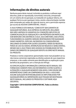 Informações de direitos autorais
       Nenhuma parte deste manual, incluindo os produtos e software aqui
       descritos, pode ser reproduzida, transmitida, transcrita, armazenada
       em um sistema de recuperação, ou traduzido em qualquer idioma, em
       qualquer forma ou por quaisquer meios, exceto a documentação mantida
       pelo comprador por razões de cópia de reserva, sem a permissão expressa
       por escrito da ASUSTeK COMPUTER INC. (“ASUS”).
       A ASUS FORNECE ESTE MANUAL “COMO ESTÁ” SEM GARANTIA DE
       QUALQUER NATUREZA, SEJA EXPRESSA OU IMPLÍCITA, INCLUINDO
       MAS NÃO LIMITADA ÀS GARANTIAS OU CONDIÇÕES IMPLÍCITAS DE
       COMERCIALIZAÇÃO OU ADEQUAÇÃO A UM PROPÓSITO EM PARTICULAR.
       SOB NENHUMA CIRCUNSTÂNCIA A ASUS, SEUS DIRETORES, EXECUTIVOS,
       FUNCIONÁRIOS OU AGENTES SERÁ(ÃO) RESPONSÁVEIS POR QUAISQUER
       DANOS INDIRETOS, ESPECIAIS, INCIDENTAIS OU CONSEQUÊNCIAIS
       (INCLUINDO OS DANOS POR LUCROS CESSANTES, PERDA DE NEGÓCIO,
       PERDA DE USO OU DADOS, INTERRUPÇÃO DO NEGÓCIO E SEMELHANTES),
       MESMO QUE A ASUS TENHA SIDO AVISADA DA POSSIBILIDADE DE TAIS
       DANOS DECORRENTES DE QUALQUER DEFEITO OU ERRO NESTE MANUAL
       OU PRODUTO.
       Produtos e nomes corporativos apresentados neste manual podem ser ou
       não marcas comerciais registradas ou direitos autorais de suas respectivas
       empresas, e são usados somente para identificação ou explicação e para
       benefício do proprietário, sem a intenção de infringir.
       AS ESPECIFICAÇÕES E INFORMAÇÕES CONTIDAS NESTE MANUAL SÃO
       FORNECIDAS SOMENTE PARA USO INFORMATIVO E ESTÃO SUJEITAS A
       ALTERAÇÕES A QUALQUER MOMENTO SEM AVISO, E NÃO DEVEM SER
       INTERPRETADAS COMO UM COMPROMISSO DA ASUS. A ASUS NÃO
       ASSUME QUALQUER RESPONSABILIDADE OU IMPUTABILIDADE POR
       QUAISQUER ERROS OU IMPERFEIÇÕES QUE POSSAM SER MOSTRADAS
       NESTE MANUAL, INCLUINDO OS PRODUTOS E SOFTWARE AQUI
       DESCRITOS.
       Copyright © 2010 ASUSTeK COMPUTER INC. Todos os direitos
       reservados.




A-12                                                                   Apêndice
 