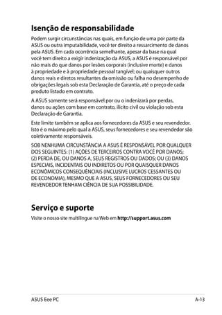 Isenção de responsabilidade
Podem surgir circunstâncias nas quais, em função de uma por parte da
ASUS ou outra imputabilidade, você ter direito a ressarcimento de danos
pela ASUS. Em cada ocorrência semelhante, apesar da base na qual
você tem direito a exigir indenização da ASUS, a ASUS é responsável por
não mais do que danos por lesões corporais (inclusive morte) e danos
à propriedade e à propriedade pessoal tangível; ou quaisquer outros
danos reais e diretos resultantes da omissão ou falha no desempenho de
obrigações legais sob esta Declaração de Garantia, até o preço de cada
produto listado em contrato.
A ASUS somente será responsável por ou o indenizará por perdas,
danos ou ações com base em contrato, ilícito civil ou violação sob esta
Declaração de Garantia.
Este limite também se aplica aos fornecedores da ASUS e seu revendedor.
Isto é o máximo pelo qual a ASUS, seus fornecedores e seu revendedor são
coletivamente responsáveis.
SOB NENHUMA CIRCUNSTÂNCIA A ASUS É RESPONSÁVEL POR QUALQUER
DOS SEGUINTES: (1) AÇÕES DE TERCEIROS CONTRA VOCÊ POR DANOS;
(2) PERDA DE, OU DANOS A, SEUS REGISTROS OU DADOS; OU (3) DANOS
ESPECIAIS, INCIDENTAIS OU INDIRETOS OU POR QUAISQUER DANOS
ECONÔMICOS CONSEQUÊNCIAIS (INCLUSIVE LUCROS CESSANTES OU
DE ECONOMIA), MESMO QUE A ASUS, SEUS FORNECEDORES OU SEU
REVENDEDOR TENHAM CIÊNCIA DE SUA POSSIBILIDADE.



Serviço e suporte
Visite o nosso site multilingue na Web em http://support.asus.com




ASUS Eee PC                                                                A-13
 