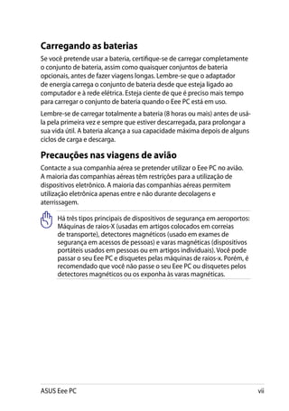 Carregando as baterias
Se você pretende usar a bateria, certifique-se de carregar completamente
o conjunto de bateria, assim como quaisquer conjuntos de bateria
opcionais, antes de fazer viagens longas. Lembre-se que o adaptador
de energia carrega o conjunto de bateria desde que esteja ligado ao
computador e à rede elétrica. Esteja ciente de que é preciso mais tempo
para carregar o conjunto de bateria quando o Eee PC está em uso.
Lembre-se de carregar totalmente a bateria (8 horas ou mais) antes de usá-
la pela primeira vez e sempre que estiver descarregada, para prolongar a
sua vida útil. A bateria alcança a sua capacidade máxima depois de alguns
ciclos de carga e descarga.

Precauções nas viagens de avião
Contacte a sua companhia aérea se pretender utilizar o Eee PC no avião.
A maioria das companhias aéreas têm restrições para a utilização de
dispositivos eletrônico. A maioria das companhias aéreas permitem
utilização eletrônica apenas entre e não durante decolagens e
aterrissagem.

     Há três tipos principais de dispositivos de segurança em aeroportos:
     Máquinas de raios-X (usadas em artigos colocados em correias
     de transporte), detectores magnéticos (usado em exames de
     segurança em acessos de pessoas) e varas magnéticas (dispositivos
     portáteis usados em pessoas ou em artigos individuais). Você pode
     passar o seu Eee PC e disquetes pelas máquinas de raios-x. Porém, é
     recomendado que você não passe o seu Eee PC ou disquetes pelos
     detectores magnéticos ou os exponha às varas magnéticas.




ASUS Eee PC                                                                  vii
 