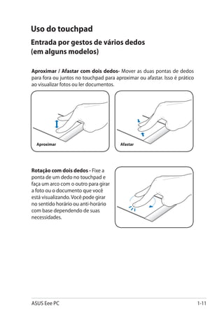 Uso do touchpad
Entrada por gestos de vários dedos
(em alguns modelos)

Aproximar / Afastar com dois dedos- Mover as duas pontas de dedos
para fora ou juntos no touchpad para aproximar ou afastar. Isso é prático
ao visualizar fotos ou ler documentos.




  Aproximar                             Afastar




Rotação com dois dedos - Fixe a
ponta de um dedo no touchpad e
faça um arco com o outro para girar
a foto ou o documento que você
está visualizando. Você pode girar
no sentido horário ou anti-horário
com base dependendo de suas
necessidades.




ASUS Eee PC                                                                 1-11
 