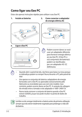 Como ligar seu Eee PC
      Estas são apenas instruções rápidas para utilizar o seu Eee PC.
      1.	   Instale as baterias              2.	   Como conectar o adaptador
                                                   de energia elétrica AC

                                  2



                  2
                              1




      3.	   Ligue o Eee PC
                                                     Podem ocorrer danos se você
                                                     usar um adaptador diferente
                                                     para fornecer energia elétrica
                                                     ao seu Eee PC. O Eee PC e
                                                     o(s) conjunto(s) de bateria(s)
                                                     podem ser danificados
                                                     por um adaptador AC-CC
                                                     defeituoso.

            •	 Quando abrir o painel da tela, não force para baixo na mesa porque
               as dobradiças podem se romper! Nunca levante o PC pelo painel da
               tela!
            •	Use apenas os conjuntos de bateria e adaptadores de energia
               fornecidos com o Eee PC ou aprovados exclusivamente pelo
               fabricante ou revendedor para uso com este modelo. Caso
               contrário, podem ocorrer danos ao Eee PC. A variação da voltagem
               de entrada entre a tomada e este adaptador é 100V~240V CA.
            •	Nunca tente remover o conjunto de bateria quando o Eee PC
               estiver LIGADO, já que isso pode resultar na perda de dados de
               trabalho.

            Lembre-se de carregar totalmente a bateria antes da primeira utilização
            sempre que ela estiver totalmente esgotada para prolongar a vida útil
            da bateria.

2-2                                                         Capítulo 2: Introdução
 