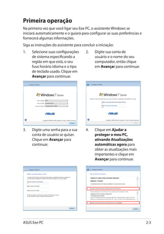 Primeira operação
Na primeira vez que você ligar seu Eee PC, o assistente Windows se
iniciará automaticamente e o guiará para configurar as suas preferências e
fornecerá algumas informações.
Siga as instruções do assistente para concluir a iniciação:
1.	   Selecione suas configurações      2.	   Digite sua conta de
      de sistema especificando a              usuário e o nome do seu
      região em que está, o seu               computador, então clique
      fuso horário idioma e o tipo            em Avançar para continuar.
      de teclado usado. Clique em
      Avançar para continuar.




3.	   Digite uma senha para a sua       4.	���������� Ajudar a
                                             Clique em
      conta de usuário se quiser.            proteger o meu PC,
      Clique em Avançar para                 ativando Atualizações
      continuar.                             automáticas agora para
                                             obter as atualizações mais
                                             importantes e clique em
                                             Avançar para continuar.




ASUS Eee PC                                                                  2-3
 