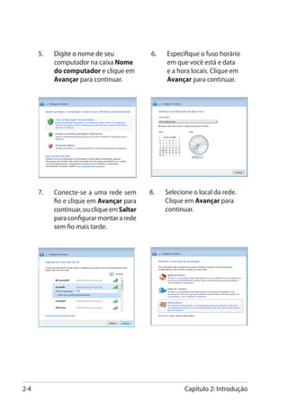 5.	���������������������
           Digite o nome de seu              6.	   Especifique o fuso horário
           computador na caixa Nome                em que você está e data
           do computador e clique em               e a hora locais. Clique em
           Avançar para continuar.                 Avançar para continuar.




      7.	   Conecte-se a uma rede sem        8.	   Selecione o local da rede.
            fio e clique em Avançar para           Clique em Avançar para
            continuar, ou clique em Saltar         continuar.
            para configurar montar a rede
            sem fio mais tarde.




2-4                                                       Capítulo 2: Introdução
 