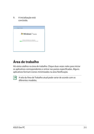 9.	   A inicialização está
      concluída.




Área de trabalho
Há vários atalhos na área de trabalho. Clique duas vezes neles para iniciar
os aplicativos correspondentes e entrar nas pastas especificadas. Alguns
aplicativos formam ícones minimizados na área Notificação.

      A tela da Área de Trabalho atual pode variar de acordo com os
      diferentes modelos.




ASUS Eee PC                                                                   2-5
 