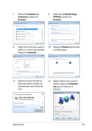 7.	   Selecione Conectar-se          8.	   Selecione de Banda larga
      à Internet e clique em               (PPPoE) e clique em
      Avançar.                             Avançar.




9.	   Digite seu nome de usuário e   10.	 Clique em Fechar para concluir
      senha, e o nome da conexão.         a configuração.
      Clique em Conectar.




11.	 Clique no ícone de rede na      12.	 Digite o Nome do usuário e
     barra de tarefas e clique na         Senha. Clique em Conectar-
     conexão que você acaba de            me para se conectar à
     criar.                               Internet.




ASUS Eee PC                                                                2-9
 