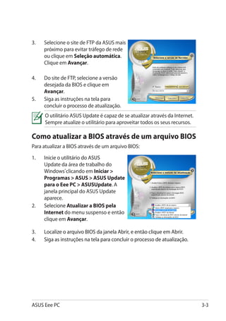 3.	   Selecione o site de FTP da ASUS mais
      próximo para evitar tráfego de rede
      ou clique em Seleção automática.
      Clique em Avançar.

4.	   Do site de FTP, selecione a versão
      desejada da BIOS e clique em
      Avançar.
5.	   Siga as instruções na tela para
      concluir o processo de atualização.
      O utilitário ASUS Update é capaz de se atualizar através da Internet.
      Sempre atualize o utilitário para aproveitar todos os seus recursos.

Como atualizar a BIOS através de um arquivo BIOS
Para atualizar a BIOS através de um arquivo BIOS:

1.	����������������������������
      Inicie o utilitário do ASUS
      Update da área de trabalho do
      Windows®clicando em Iniciar 
      Programas  ASUS  ASUS Update
      para o Eee PC  ASUSUpdate. A
      janela principal do ASUS Update
      aparece.
2.	���������� Atualizar a BIOS pela
      Selecione
      Internet do menu suspenso e então
      clique em Avançar.

3.	�����������������������������������������������������������������
      Localize o arquivo BIOS da janela Abrir, e então clique em Abrir.
4.	�������������������������������������������������������������������
      Siga as instruções na tela para concluir o processo de atualização.




ASUS Eee PC                                                                   3-3
 