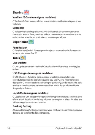Sharing
      YouCam /E-Cam (em alguns modelos)
      O YouCam/E-Cam fornece efeitos interessantes e add-ons úteis para a sua
      webcam.
      Syncables
      O aplicativo de desktop sincronizável facilita mais do que nunca manter
      suas todas as suas fotos, músicas, vídeos, documentos, marcadores e mais
      e sincronia e atualziados em todos os seus computadores.

      Experience
      Font Resizer
      O Font Resizer (Definir Fontes) permite ajustar o tamanho das fontes e do
      texto na tela se seu Eee PC.

      Tools
      Live Update
      O Live Update mantém seu Eee PC atualizado verificando as atualizações
      online.
      USB Charge+ (em alguns modelos)
      O USB Charger+ funciona para carregar seus telefones celulares ou
      reprodutores de áudio digital enquanto seu Eee PC está hibernando ou
      desligado. O recurso está desabilitado por padrão. Quando habilitada, dois
      modos estão disponíves para você escolher, Modo Adaptador ou Modo
      Adaptador + Bateria.

      LocaleMe (em alguns modelos)
      O LocaleMe é um aplicativo de serviço de mapeamento pela Internet que
      oferece fácil localização de logradouros ou empresas classsificadas em
      várias categorias em todo o mundo.
      Docking Setting
      A função Docking Setting permite que você configure a aparência e posição
      da barra de ferramenta do Eee Docking.




3-8                                                 Capítulo 3: Usando o Eee PC
 