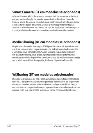 Smart Camera (BT em modelos selecionados)
       A Smart Camera ASUS oferece uma maneira fácil de aumentar e diminuir
       o zoom na visualização de sua câmera embutida. Deslize a chave da
       Câmera acima da câmera embutida para a extremidade direita para exibir
       o indicador de zoom da câmera. Deslize a chave repetidamente para
       alternar o nível de zoom da câmera de 1x a 4x. Você pode também ajustar
       a posição da área de zoom arrastando o quadrado vermelho na tela.




       Media Sharing (BT em modelos selecionados)
       O aplicativo de Media Sharing da ASUS permite que você reproduza suas
       músicas, vídeos e fotos e apresentações de slides transmitindo conteúdo
       a um dispositivo compatível DLNA em sua casa. Reproduzir mídia em
       um dispositivo compatível é fácil. Apenas selecione seu sistema pelos
       servidores de mídia disponíveis, selecione o tipo de mídia que você deseja
       ver e adicione-o à lista de reprodução de um dispositivo fornecido.




       WiSharing (BT em modelos selecionados)
       Diga adeus à bagunça de fios e configurações complicadas de roteadores
       sem fio. O aplicativo ASUS WiSharing fornece transmissões de arquivo em
       distâncias maiores e maior velocidade com configurações fáceis. Sem, a
       necessidade de um ponto de acesso, apenas clique com o botão direito no
       arquivo e ele será transmitido facilmente com a conexão estabelecida.




3-10                                                 Capítulo 3: Usando o Eee PC
 