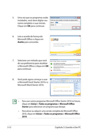 5.	   Uma vez que os programas estão
             instalados, você deve digitar seu
             nome completo e suas iniciais.
             Clique em OK para continuar.



       6.	   Leia o acordo de licença do
             Microsoft Office e clique em
             Aceito para concordar.




       7.	   Selecione um método que você
             de sua preferencia para atualizar
             o Microsoft Office e clique em OK
             para continuar.



       8.	   Você pode agora começar a usar
             o Microsoft Excel Starter 2010 e o
             Microsoft Word Starter 2010.




             •	   Para usar outros programas Microsoft Office Starter 2010 no futuro,
                  clique em Iniciar  Todos os programas  Microsoft Office
                  Starter para selecionar um programa que desejar.
             •	   Para ativar ou adquirir uma versão completa do Microsoft Office
                  2010, clique em Iniciar  Todos os programas  Microsoft Office
                  2010.



3-12                                                   Capítulo 3: Usando o Eee PC
 