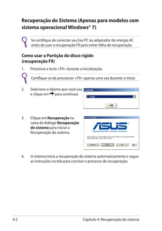 Recuperação do Sistema (Apenas para modelos com
      sistema operacional Windows® 7)

            Se certifique de conectar seu Eee PC ao adaptador de energia AC
            antes de usar a recuperação F9 para evitar falha de recuperação.

      Como usar a Partição do disco rígido
      (recuperação F9)
      1.	   Pressione a tecla F9 durante a inicialização.

            Certifique-se de pressionar F9 apenas uma vez durante o início

      2.	   Selecione o idioma que você usa
            e clique em     para continuar.




      3.	���������� Recuperação na
           Clique em
           caixa de diálogo Recuperação
           do sistema para iniciar a
           Recuperação do sistema.




      4.	   O sistema inicia a recuperação do sistema automaticamente e segue
            as instruções na tela para concluir o processo de recuperação.�




4-2                                           Capítulo 4: Recuperação do sistema
 