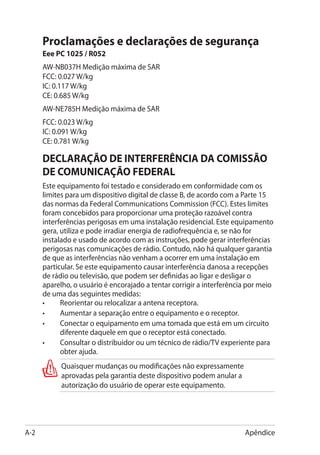 Proclamações e declarações de segurança
      Eee PC 1025 / R052
      AW-NB037H Medição máxima de SAR
      FCC: 0.027 W/kg
      IC: 0.117 W/kg
      CE: 0.685 W/kg
      AW-NE785H Medição máxima de SAR
      FCC: 0.023 W/kg
      IC: 0.091 W/kg
      CE: 0.781 W/kg

      DECLARAÇÃO DE INTERFERÊNCIA DA COMISSÃO
      DE COMUNICAÇÃO FEDERAL
      Este equipamento foi testado e considerado em conformidade com os
      limites para um dispositivo digital de classe B, de acordo com a Parte 15
      das normas da Federal Communications Commission (FCC). Estes limites
      foram concebidos para proporcionar uma proteção razoável contra
      interferências perigosas em uma instalação residencial. Este equipamento
      gera, utiliza e pode irradiar energia de radiofrequência e, se não for
      instalado e usado de acordo com as instruções, pode gerar interferências
      perigosas nas comunicações de rádio. Contudo, não há qualquer garantia
      de que as interferências não venham a ocorrer em uma instalação em
      particular. Se este equipamento causar interferência danosa a recepções
      de rádio ou televisão, que podem ser definidas ao ligar e desligar o
      aparelho, o usuário é encorajado a tentar corrigir a interferência por meio
      de uma das seguintes medidas:
      •	    Reorientar ou relocalizar a antena receptora.
      •	    Aumentar a separação entre o equipamento e o receptor.
      •	    Conectar o equipamento em uma tomada que está em um circuito
            diferente daquele em que o receptor está conectado.
      •	    Consultar o distribuidor ou um técnico de rádio/TV experiente para
            obter ajuda.
            Quaisquer mudanças ou modificações não expressamente
            aprovadas pela garantia deste dispositivo podem anular a
            autorização do usuário de operar este equipamento.




A-2                                                                    Apêndice
 