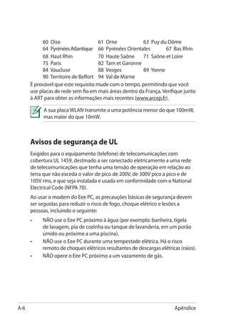 60 Oise				               61 Orne		          63 Puy du Dôme		
           64 Pyrénées Atlantique	 66 Pyrénées Orientales	        67 Bas Rhin
      	    68 Haut Rhin		            70 Haute Saône	 71 Saône et Loire		
           75 Paris				              82 Tarn et Garonne				
           84 Vaucluse		             88 Vosges	         89 Yonne			
           90 Territoire de Belfort	 94 Val de Marne	
      É provável que este requisito mude com o tempo, permitindo que você
      use placas de rede sem fio em mais áreas dentro da França. Verifique junto
      à ART para obter as informações mais recentes (www.arcep.fr).

           A sua placa WLAN transmite a uma potência menor do que 100mW,
           mas maior do que 10mW.



      Avisos de segurança de UL
      Exigidos para o equipamento (telefone) de telecomunicações com
      cobertura UL 1459, destinado a ser conectado eletricamente a uma rede
      de telecomunicações que tenha uma tensão de operação em relação ao
      terra que não exceda o valor de pico de 200V, de 300V pico a pico e de
      105V rms, e que seja instalada e usada em conformidade com o National
      Electrical Code (NFPA 70).
      Ao usar o modem do Eee PC, as precauções básicas de segurança devem
      ser seguidas para reduzir o risco de fogo, choque elétrico e lesões a
      pessoas, incluindo o seguinte:
      •	   NÃO use o Eee PC próximo à água (por exemplo: banheira, tigela
           de lavagem, pia de cozinha ou tanque de lavanderia, em um porão
           úmido ou próximo a uma piscina).
      •	   NÃO use o Eee PC durante uma tempestade elétrica. Há o risco
           remoto de choques elétricos resultantes de descargas elétricas (raios).
      •	   NÃO opere o Eee PC próximo a um vazamento de gás.




A-6                                                                     Apêndice
 