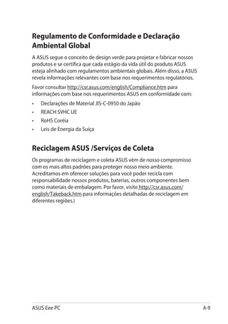 Regulamento de Conformidade e Declaração
Ambiental Global
A ASUS segue o conceito de design verde para projetar e fabricar nossos
produtos e se certifica que cada estágio da vida útil do produto ASUS
esteja alinhado com regulamentos ambientais globais. Além disso, a ASUS
revela informações relevantes com base nos requerimentos regulatórios.
Favor consultar http://csr.asus.com/english/Compliance.htm para
informações com base nos requerimentos ASUS em conformidade com:
•	   Declarações de Material JIS-C-0950 do Japão
•	   REACH SVHC UE
•	   RoHS Coréia
•	   Leis de Energia da Suíça


Reciclagem ASUS /Serviços de Coleta
Os programas de reciclagem e coleta ASUS vêm de nosso compromisso
com os mais altos padrões para proteger nosso meio ambiente.
Acreditamos em oferecer soluções para você poder recicla com
responsabilidade nossos produtos, baterias, outros componentes bem
como materiais de embalagem. Por favor, visite http://csr.asus.com/
english/Takeback.htm para informações detalhadas de reciclagem em
diferentes regiões.)




ASUS Eee PC                                                               A-9
 
