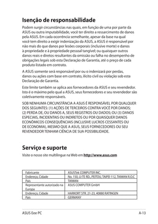 Isenção de responsabilidade
Podem surgir circunstâncias nas quais, em função de uma por parte da
ASUS ou outra imputabilidade, você ter direito a ressarcimento de danos
pela ASUS. Em cada ocorrência semelhante, apesar da base na qual
você tem direito a exigir indenização da ASUS, a ASUS é responsável por
não mais do que danos por lesões corporais (inclusive morte) e danos
à propriedade e à propriedade pessoal tangível; ou quaisquer outros
danos reais e diretos resultantes da omissão ou falha no desempenho de
obrigações legais sob esta Declaração de Garantia, até o preço de cada
produto listado em contrato.
A ASUS somente será responsável por ou o indenizará por perdas,
danos ou ações com base em contrato, ilícito civil ou violação sob esta
Declaração de Garantia.
Este limite também se aplica aos fornecedores da ASUS e seu revendedor.
Isto é o máximo pelo qual a ASUS, seus fornecedores e seu revendedor são
coletivamente responsáveis.
SOB NENHUMA CIRCUNSTÂNCIA A ASUS É RESPONSÁVEL POR QUALQUER
DOS SEGUINTES: (1) AÇÕES DE TERCEIROS CONTRA VOCÊ POR DANOS;
(2) PERDA DE, OU DANOS A, SEUS REGISTROS OU DADOS; OU (3) DANOS
ESPECIAIS, INCIDENTAIS OU INDIRETOS OU POR QUAISQUER DANOS
ECONÔMICOS CONSEQUÊNCIAIS (INCLUSIVE LUCROS CESSANTES OU
DE ECONOMIA), MESMO QUE A ASUS, SEUS FORNECEDORES OU SEU
REVENDEDOR TENHAM CIÊNCIA DE SUA POSSIBILIDADE.



Serviço e suporte
Visite o nosso site multilingue na Web em http://www.asus.com



  Fabricante                    ASUSTek COMPUTER INC.
  Endereço, Cidade              No. 150, LI-TE RD., PEITOU, TAIPEI 112, TAIWAN R.O.C
  País                          TAIWAN
  Representante autorizado na   ASUS COMPUTER GmbH
  Europa
  Endereço, Cidade              HARKORT STR. 21-23, 40880 RATINGEN
  País                          GERMANY



ASUS Eee PC                                                                            A-13
 