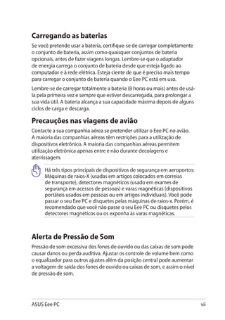 Carregando as baterias
Se você pretende usar a bateria, certifique-se de carregar completamente
o conjunto de bateria, assim como quaisquer conjuntos de bateria
opcionais, antes de fazer viagens longas. Lembre-se que o adaptador
de energia carrega o conjunto de bateria desde que esteja ligado ao
computador e à rede elétrica. Esteja ciente de que é preciso mais tempo
para carregar o conjunto de bateria quando o Eee PC está em uso.
Lembre-se de carregar totalmente a bateria (8 horas ou mais) antes de usá-
la pela primeira vez e sempre que estiver descarregada, para prolongar a
sua vida útil. A bateria alcança a sua capacidade máxima depois de alguns
ciclos de carga e descarga.

Precauções nas viagens de avião
Contacte a sua companhia aérea se pretender utilizar o Eee PC no avião.
A maioria das companhias aéreas têm restrições para a utilização de
dispositivos eletrônico. A maioria das companhias aéreas permitem
utilização eletrônica apenas entre e não durante decolagens e
aterrissagem.

     Há três tipos principais de dispositivos de segurança em aeroportos:
     Máquinas de raios-X (usadas em artigos colocados em correias
     de transporte), detectores magnéticos (usado em exames de
     segurança em acessos de pessoas) e varas magnéticas (dispositivos
     portáteis usados em pessoas ou em artigos individuais). Você pode
     passar o seu Eee PC e disquetes pelas máquinas de raios-x. Porém, é
     recomendado que você não passe o seu Eee PC ou disquetes pelos
     detectores magnéticos ou os exponha às varas magnéticas.



Alerta de Pressão de Som
Pressão de som excessiva dos fones de ouvido ou das caixas de som pode
causar danos ou perda auditiva. Ajustar os controle de volume bem como
o equalizador para outros ajustes além da posição central pode aumentar
a voltagem de saída dos fones de ouvido ou caixas de som, e assim o nível
de pressão de som.




ASUS Eee PC                                                                  vii
 