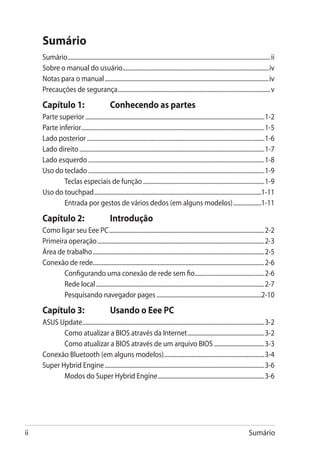 Sumário
     Sumário.......................................................................................................................................... ii
     Sobre o manual do usuário...................................................................................................iv
     Notas para o manual................................................................................................................iv
     Precauções de segurança........................................................................................................v

     Capítulo 1: 	                              Conhecendo as partes
     Parte superior..........................................................................................................................1-2
     Parte inferior............................................................................................................................1-5
     Lado posterior.........................................................................................................................1-6
     Lado direito..............................................................................................................................1-7
     Lado esquerdo........................................................................................................................1-8
     Uso do teclado........................................................................................................................1-9
             Teclas especiais de função...................................................................................1-9
     Uso do touchpad..................................................................................................................1-11
             Entrada por gestos de vários dedos (em alguns modelos)....................1-11

     Capítulo 2: 	                              Introdução
     Como ligar seu Eee PC..........................................................................................................2-2
     Primeira operação..................................................................................................................2-3
     Área de trabalho.....................................................................................................................2-5
     Conexão de rede....................................................................................................................2-6
            Configurando uma conexão de rede sem fio................................................2-6
            Rede local...................................................................................................................2-7
            Pesquisando navegador pages........................................................................2-10

     Capítulo 3: 	                              Usando o Eee PC
     ASUS Update............................................................................................................................3-2
            Como atualizar a BIOS através da Internet.....................................................3-2
            Como atualizar a BIOS através de um arquivo BIOS...................................3-3
     Conexão Bluetooth (em alguns modelos).....................................................................3-4
     Super Hybrid Engine.............................................................................................................3-6
            Modos do Super Hybrid Engine.........................................................................3-6




ii                                                                                                                                      Sumário
 