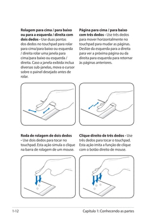 Rolagem para cima / para baixo          Página para cima / para baixo
       ou para a esquerda / direita com        com três dedos - Use três dedos
       dois dedos - Use duas pontas            para mover horizontalmente no
       dos dedos no touchpad para rolar        touchpad para mudar as páginas.
       para cima/para baixo ou esquerda        Deslize da esquerda para a direita
       / direita rolar uma janela para         para ver a próxima página ou da
       cima/para baixo ou esquerda /           direita para esquerda para retornar
       direita. Caso a janela exibida inclua   às páginas anteriores.
       diversas sub-janelas, mova o cursor
       sobre o painel desejado antes de
       rolar.




       Roda de rolagem de dois dedos           Clique direito de três dedos - Use
                                                                              �
       - Use dois dedos para tocar no          três dedos para tocar o touchpad.
       touchpad. Esta ação simula o clique     Esta ação imita a função de clique
       na barra de rolagem de um mouse.        com o botão direito de mouse.




1-12                                             Capítulo 1: Conhecendo as partes
 