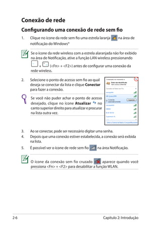 Conexão de rede
      Configurando uma conexão de rede sem fio
      1.	   Clique no ícone da rede sem fio uma estrela laranja         na área de
            notificação do Windows®

            Se o ícone da rede wireless com a estrela alaranjada não for exibido
            na área de Notificação, ative a função LAN wireless pressionando
                 +      (Fn + F2) antes de configurar uma conexão da
            rede wireless.

      2.	   Selecione o ponto de acesso sem fio ao qual
            deseja se conectar da lista e clique Conectar
            para fazer a conexão.

            Se você não puder achar o ponto de acesso
            desejado, clique no ícone Atualizar          no
            canto superior direito para atualizar e procurar
            na lista outra vez.



      3.	   Ao se conectar, pode ser necessário digitar uma senha.
      4.	   Depois que uma conexão estiver estabelecida, a conexão será exibida
            na lista.
      5.	   É possível ver o ícone de rede sem fio      na área Notificação.


            O ícone da conexão sem fio cruzado           aparece quando você
            pressiona Fn + F2 para desabilitar a função WLAN.




2-6                                                            Capítulo 2: Introdução
 