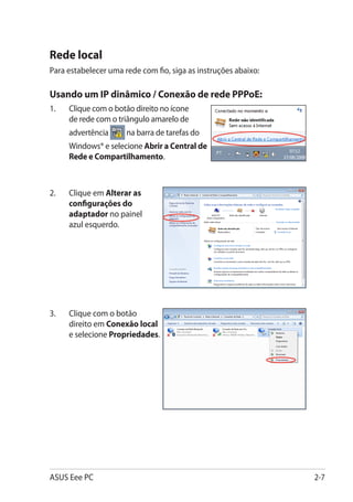 Rede local
Para estabelecer uma rede com fio, siga as instruções abaixo:

Usando um IP dinâmico / Conexão de rede PPPoE:
1.	   Clique com o botão direito no ícone
      de rede com o triângulo amarelo de
      advertência     na barra de tarefas do
      Windows® e selecione Abrir a Central de
      Rede e Compartilhamento.



2.	   Clique em Alterar as
      configurações do
      adaptador no painel
      azul esquerdo.




3.	   Clique com o botão
      direito em Conexão local
      e selecione Propriedades.




ASUS Eee PC                                                     2-7
 
