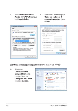 4.	   Realce Protocolo TCP/IP        5.	   Selecione a primeira opção
            Versão 4 (TCP/IPv4) e clique         Obter um endereço IP
            em Propriedades.                     automaticamente e clique
                                                 em OK.




      (Continue com os seguintes passos se estiver usando um PPPoE)

      6.	   Retorne ao
            Centro de rede e
            Compartilhamento
            e então clique em
            Configurar uma nova
            conexão ou rede.




2-8                                                    Capítulo 2: Introdução
 