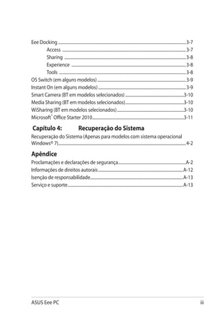 Eee Docking.............................................................................................................................3-7
        Access .........................................................................................................................3-7
        Sharing .......................................................................................................................3-8
        Experience ................................................................................................................3-8
        Tools ............................................................................................................................3-8
OS Switch (em alguns modelos).......................................................................................3-9
Instant On (em alguns modelos)......................................................................................3-9
Smart Camera (BT em modelos selecionados)..........................................................3-10
Media Sharing (BT em modelos selecionados)..........................................................3-10
WiSharing (BT em modelos selecionados)..................................................................3-10
Microsoft® Office Starter 2010..........................................................................................3-11

 Capítulo 4: 	                           Recuperação do Sistema
Recuperação do Sistema (Apenas para modelos com sistema operacional
Windows® 7)............................................................................................................................4-2

Apêndice
Proclamações e declarações de segurança..................................................................A-2
Informações de direitos autorais...................................................................................A-12
Isenção de responsabilidade..........................................................................................A-13
Serviço e suporte.................................................................................................................A-13




ASUS Eee PC                                                                                                                                     iii
 