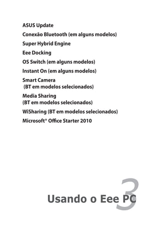 ASUS Update
Conexão Bluetooth (em alguns modelos)
Super Hybrid Engine
Eee Docking
OS Switch (em alguns modelos)
Instant On (em alguns modelos)
Smart Camera
(BT em modelos selecionados)
Media Sharing
(BT em modelos selecionados)
WiSharing (BT em modelos selecionados)
Microsoft® Office Starter 2010




          Usando o Eee PC
                                    3
 