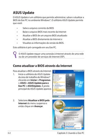 ASUS Update
      O ASUS Update é um utilitário que permite administrar, salvar e atualizar a
      BIOS do Eee PC no ambiente Windows®. O utilitário ASUS Update permite
      que você:

      	   •	      Salve o arquivo corrente da BIOS
      	   •	      Baixe o arquivo BIOS mais recente da Internet
      	   •	      Atualize a BIOS de um arquivo BIOS atualizado
      	   •	      Atualize a BIOS diretamente da Internet e
      	   •	      Visualize as informações da versão da BIOS.
      Este utilitário é pré-carregado em seu Eee PC.

               O ASUS Update requer uma conexão à Internet através de uma rede
               ou de um provedor de serviços de Internet (ISP).


      Como atualizar a BIOS através da Internet
      Para atualizar a BIOS através da Internet:
      1.	 Inicie o utilitário do ASUS Update
            da área de trabalho do Windows®
            clicando em Iniciar  Programas
             ASUS  ASUS Update para o
            Eee PC  ASUSUpdate. A janela
            principal do ASUS Update aparece.



      2.	���������� Atualizar a BIOS pela
           Selecione
           Internet do menu suspenso e
           então clique em Avançar.




3-2                                                    Capítulo 3: Usando o Eee PC
 