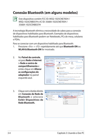 Conexão Bluetooth (em alguns modelos)
            Este dispositivo contém FCC ID: MSQ-1025CNE785H /
            MSQ-1025CNB037H e IC ID: 3568A-1025CNE785H /
            3568A-1025CENB037H

      A tecnologia Bluetooth elimina a necessidade de cabos para a conexão
      de dispositivos habilitados para Bluetooth. Exemplos de dispositivos
      habilitados para Bluetooth podem ser Notebooks, PCs de mesa, celulares
      e PDAs.
      Para se conectar com um dispositivo habilitado para Bluetooth:
      1.	 Pressione Fn + F2 repetidamente até que Bluetooth ON ou
            WLAN  Bluetooth ON for mostrado.


      2.	   No Painel de controle,
            vá para Rede e Internet
             Rede e centro de
            compartilhamento e
            então clique em Alterar
            as configurações do
            adaptador no painel
            esquerdo azul.




      3.	   Clique com o botão direito
            em Conexão de Rede de
            Bluetooth e selecione
            Exibir Dispositivos de
            Rede Bluetooth.




3-4                                               Capítulo 3: Usando o Eee PC
 