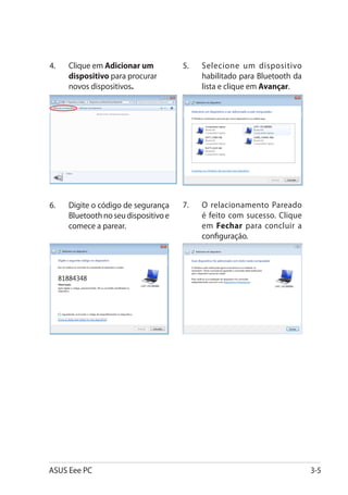 4.	   Clique em Adicionar um           5.	   Selecione um dispositivo
      dispositivo para procurar              habilitado para Bluetooth da
      novos dispositivos.                    lista e clique em Avançar.




6.	   Digite o código de segurança     7.	   O relacionamento Pareado
      Bluetooth no seu dispositivo e         é feito com sucesso. Clique
      comece a parear.                       em Fechar para concluir a
                                             configuração.




ASUS Eee PC                                                                 3-5
 