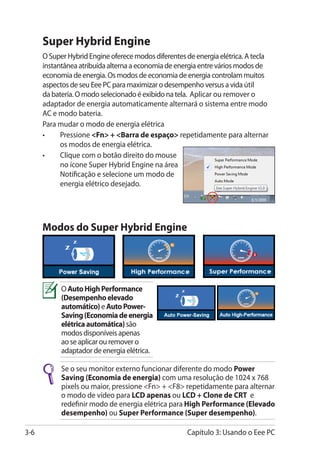 Super Hybrid Engine
      O Super Hybrid Engine oferece modos diferentes de energia elétrica. A tecla
      instantânea atribuída alterna a economia de energia entre vários modos de
      economia de energia. Os modos de economia de energia controlam muitos
      aspectos de seu Eee PC para maximizar o desempenho versus a vida útil
      da bateria. O modo selecionado é exibido na tela. Aplicar ou remover o
      adaptador de energia automaticamente alternará o sistema entre modo
      AC e modo bateria.
      Para mudar o modo de energia elétrica
      •	    Pressione Fn + Barra de espaço repetidamente para alternar
            os modos de energia elétrica.
      •	    Clique com o botão direito do mouse
            no ícone Super Hybrid Engine na área
            Notificação e selecione um modo de
            energia elétrico desejado.




      Modos do Super Hybrid Engine




            O Auto High Performance
            (Desempenho elevado
            automático) e Auto Power-
            Saving ���������������������
                    (Economia de energia
            elétrica automática) são
            modos disponíveis apenas
            ao se aplicar ou remover o
            adaptador de energia elétrica.

            Se o seu monitor externo funcionar diferente do modo Power
            Saving (Economia de energia) com uma resolução de 1024 x 768
                    ���������������������
            pixels ou maior, pressione Fn + F8 repetidamente para alternar
            o modo de vídeo para LCD apenas ou LCD + Clone de CRT e
            redefinir modo de energia elétrica para High Performance (Elevado
                                                                     ���������
            desempenho) ou Super Performance (Super desempenho).
                                                    ������������������

3-6                                                   Capítulo 3: Usando o Eee PC
 