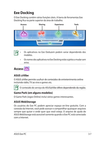 Eee Docking
O Eee Docking contém várias funções úteis. A barra de ferramentas Eee
Docking fica na parte superior da área de trabalho.
      Accesss             Sharing          Experience           Tools




      •	   Os aplicativos no Eee Deduzem podem variar dependendo dos
           modelos.
      •	   Os nomes dos aplicativos no Eee Docking estão sujeitos a mudar sem
           aviso.

Access
ASUS @Vibe�
O ASUS @Vibe��������������������������������������������������������
  ����� �������������������������������������������������������������
               permite usufruir de conteúdos de entretenimento online
incluindo rádio, TV ao vivo e games etc.

     O conteúdo do serviço do ASUS@Vibe�����������������������������
                              ��������������������������������������
                                        difere dependendo da região.

Game Park (em alguns modelos)
O Game Park (Jogos Online) inclui vários games interessantes.

ASUS WebStorage
Os usuários do Eee PC podem apreciar espaço on-line gratuito. Com a
conexão da Internet, você pode acessar e compartilhar quaisquer arquivos
sempre que quiser e onde quer que você esteja. O arquivo de ajuda do
ASUS WebStorage está acessível somente quando o Eee PC está conectado
com a Internet.




ASUS Eee PC                                                                     3-7
 