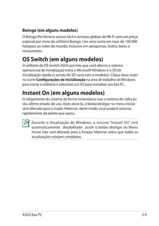 Boingo (em alguns modelos)
O Boingo lhe fornece acesso fácil a serviços globais de Wi-Fi com um preço
especial por meio do utilitário Boingo. Use uma conta em mais de 100.000
hotspots ao redor do mundo, inclusive em aeroportos, hotéis, bares e
restaurantes.

OS Switch (em alguns modelos)
O utilitário de OS Switch ASUS permite que você alterne o sistema
operacional de inicialização entre o Microsoft Windows e o SO de
inicialização rápida (a versão do SO varia com o modelos). Clique duas vezes
no ícone Configurações de inicialização na área de trabalho do Windows
para iniciar o utilitário e selecione um SO para inicializar seu Eee PC.

Instant On (em alguns modelos)
O religamento do sistema de forma instantânea traz o sistema de volta ao
seu último estado de uso. Após ativá-lo, o botão desligar no menu Iniciar
será alterado para o modo Hibernar, deste modo você poderá retornar
rapidamente do ponto que parou.

      Durante o Atualização do Windows, o recurso “Instant On” será
      automaticamente desabilitado assim o botão desligar no Menu
      Iniciar não será alterado para a função hibernar antes que todas as
      atualizações estejam completas.




ASUS Eee PC                                                                    3-9
 