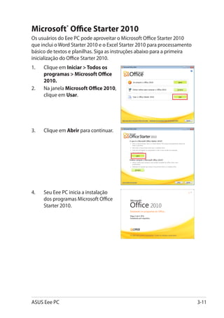 Microsoft® Office Starter 2010
Os usuários do Eee PC pode aproveitar o Microsoft Office Starter 2010
que inclui o Word Starter 2010 e o Excel Starter 2010 para processamento
básico de textos e planilhas. Siga as instruções abaixo para a primeira
inicialização do Office Starter 2010.
1.	   Clique em Iniciar  Todos os
      programas  Microsoft Office
      2010.
2.	   Na janela Microsoft Office 2010,
      clique em Usar.




3.	   Clique em Abrir para continuar.




4.	   Seu Eee PC inicia a instalação
      dos programas Microsoft Office
      Starter 2010.




ASUS Eee PC                                                                3-11
 